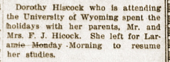 Dorothy Hiscock who is attending the University of Wyoming spent the holidays with her parents, Mr. and Mrs. F. J. Hicock. She left for Laramie Monday Morning to resume her studies.